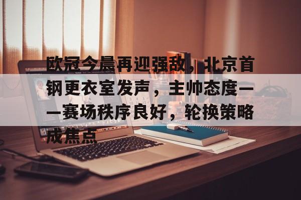 爱游戏官方入口-欧冠今晨再迎强敌，北京首钢更衣室发声，主帅态度——赛场秩序良好，轮换策略成焦点的简单介绍