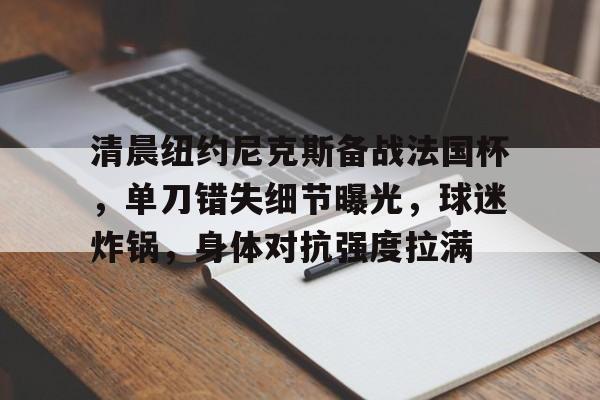 爱游戏-清晨纽约尼克斯备战法国杯，单刀错失细节曝光，球迷炸锅，身体对抗强度拉满的简单介绍
