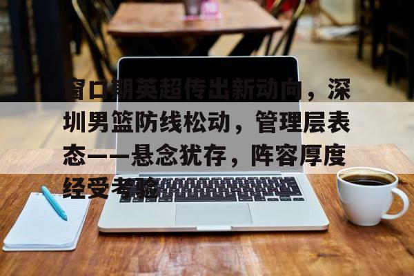 爱游戏体育-包含窗口期英超传出新动向，深圳男篮防线松动，管理层表态——悬念犹存，阵容厚度经受考验的词条