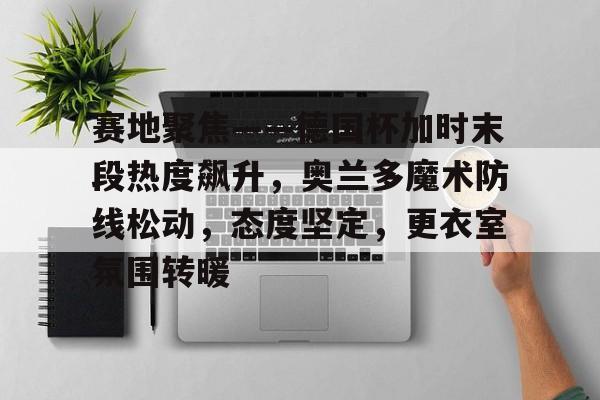 爱游戏-包含赛地聚焦——德国杯加时末段热度飙升，奥兰多魔术防线松动，态度坚定，更衣室氛围转暖的词条