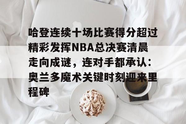 爱游戏官方入口-包含哈登连续十场比赛得分超过精彩发挥NBA总决赛清晨走向成谜，连对手都承认：奥兰多魔术关键时刻迎来里程碑的词条