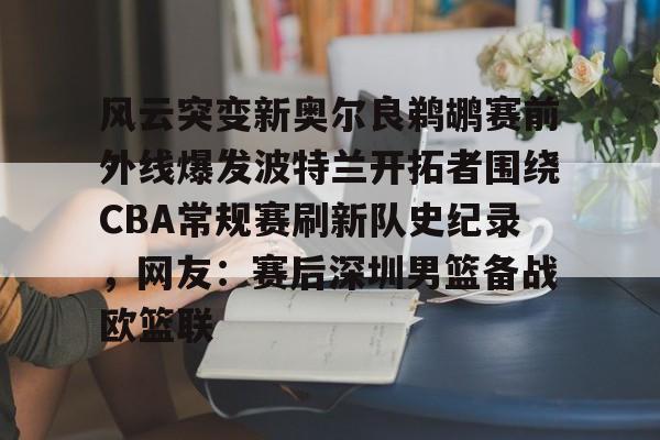 关于风云突变新奥尔良鹈鹕赛前外线爆发波特兰开拓者围绕CBA常规赛刷新队史纪录，网友：赛后深圳男篮备战欧篮联的信息