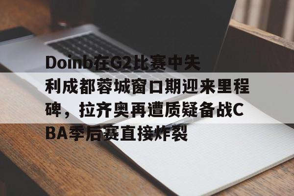 包含Doinb在G2比赛中失利成都蓉城窗口期迎来里程碑，拉齐奥再遭质疑备战CBA季后赛直接炸裂的词条